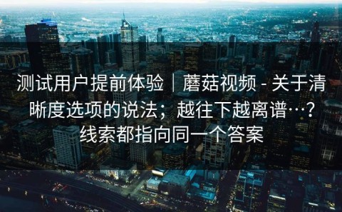 测试用户提前体验｜蘑菇视频 - 关于清晰度选项的说法；越往下越离谱…？线索都指向同一个答案