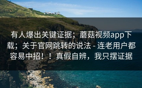 有人爆出关键证据；蘑菇视频app下载；关于官网跳转的说法 - 连老用户都容易中招！！真假自辨，我只摆证据