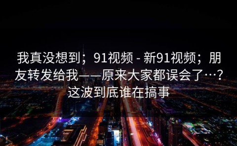 我真没想到；91视频 - 新91视频；朋友转发给我——原来大家都误会了…？这波到底谁在搞事