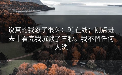 说真的我忍了很久：91在线；刚点进去｜看完我沉默了三秒。我不替任何人洗