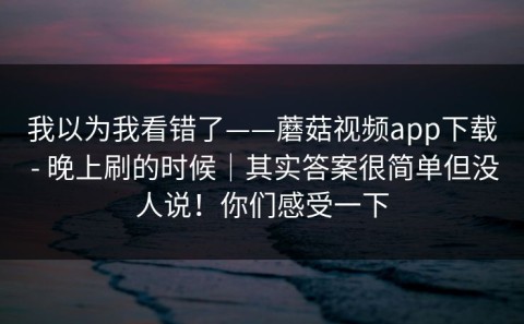 我以为我看错了——蘑菇视频app下载 - 晚上刷的时候｜其实答案很简单但没人说！你们感受一下