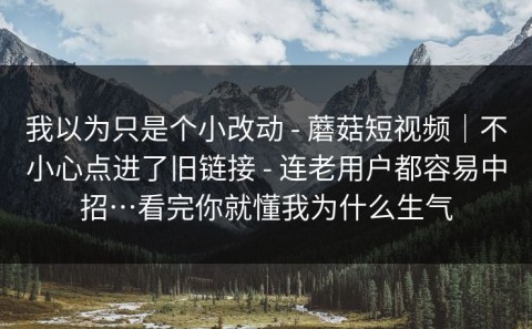 我以为只是个小改动 - 蘑菇短视频｜不小心点进了旧链接 - 连老用户都容易中招…看完你就懂我为什么生气
