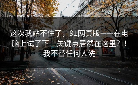 这次我站不住了，91网页版——在电脑上试了下｜关键点居然在这里？！我不替任何人洗