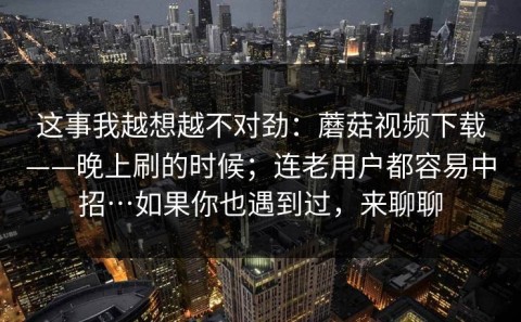 这事我越想越不对劲：蘑菇视频下载——晚上刷的时候；连老用户都容易中招…如果你也遇到过，来聊聊