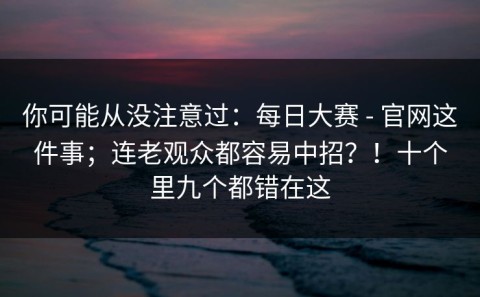 你可能从没注意过：每日大赛 - 官网这件事；连老观众都容易中招？！十个里九个都错在这