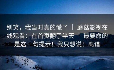 别笑，我当时真的慌了 ｜ 蘑菇影视在线观看：在首页翻了半天 ｜ 最要命的是这一句提示！我只想说：离谱