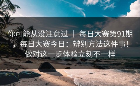 你可能从没注意过 ｜ 每日大赛第91期，每日大赛今日：辨别方法这件事！做对这一步体验立刻不一样