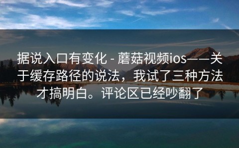 据说入口有变化 - 蘑菇视频ios——关于缓存路径的说法，我试了三种方法才搞明白。评论区已经吵翻了