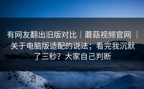 有网友翻出旧版对比｜蘑菇视频官网 ｜ 关于电脑版适配的说法；看完我沉默了三秒？大家自己判断