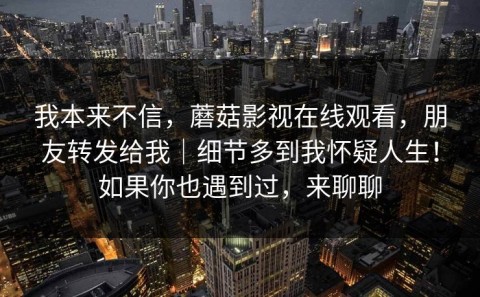 我本来不信，蘑菇影视在线观看，朋友转发给我｜细节多到我怀疑人生！如果你也遇到过，来聊聊