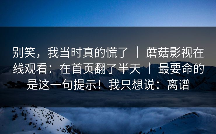 别笑，我当时真的慌了 ｜ 蘑菇影视在线观看：在首页翻了半天 ｜ 最要命的是这一句提示！我只想说：离谱