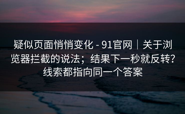 疑似页面悄悄变化 - 91官网｜关于浏览器拦截的说法；结果下一秒就反转？线索都指向同一个答案