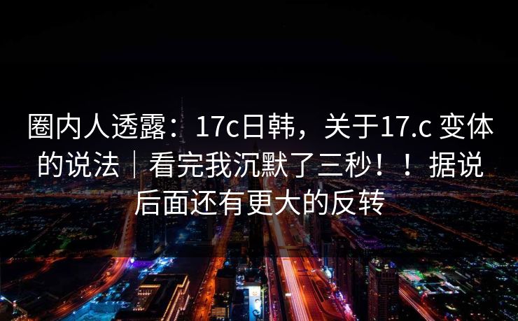圈内人透露：17c日韩，关于17.c 变体的说法｜看完我沉默了三秒！！据说后面还有更大的反转