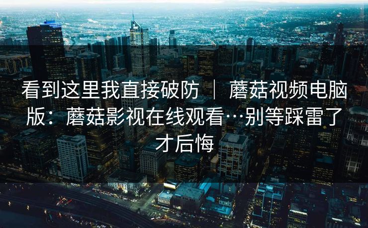 看到这里我直接破防 ｜ 蘑菇视频电脑版：蘑菇影视在线观看…别等踩雷了才后悔