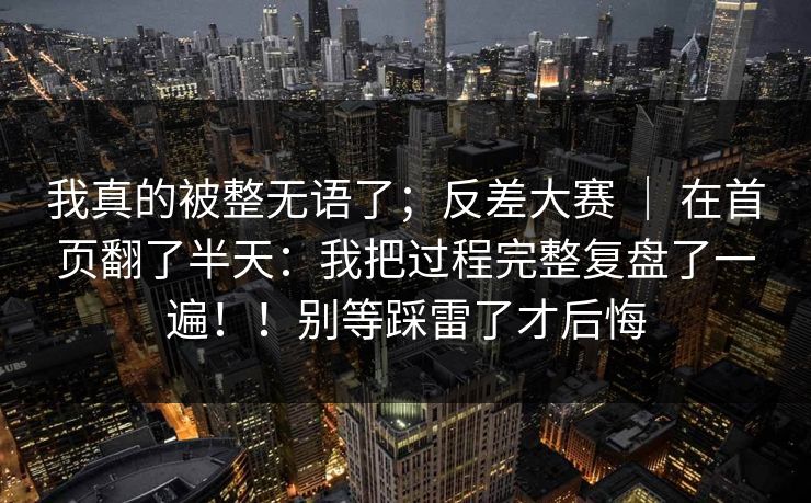 我真的被整无语了；反差大赛 ｜ 在首页翻了半天：我把过程完整复盘了一遍！！别等踩雷了才后悔