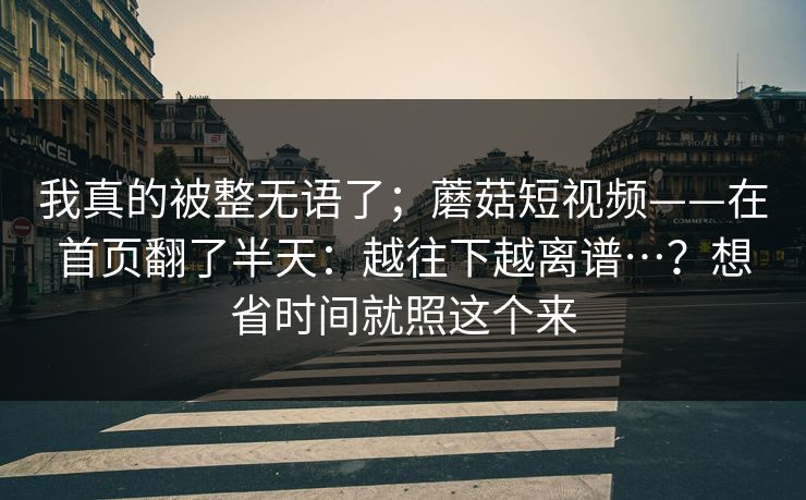 我真的被整无语了；蘑菇短视频——在首页翻了半天：越往下越离谱…？想省时间就照这个来