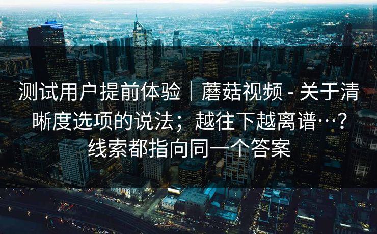 测试用户提前体验｜蘑菇视频 - 关于清晰度选项的说法；越往下越离谱…？线索都指向同一个答案
