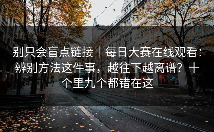 别只会盲点链接｜每日大赛在线观看：辨别方法这件事，越往下越离谱？十个里九个都错在这