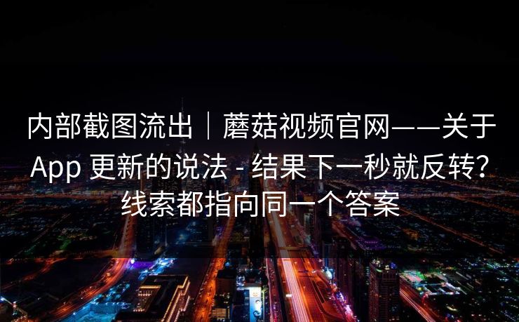 内部截图流出｜蘑菇视频官网——关于App 更新的说法 - 结果下一秒就反转？线索都指向同一个答案