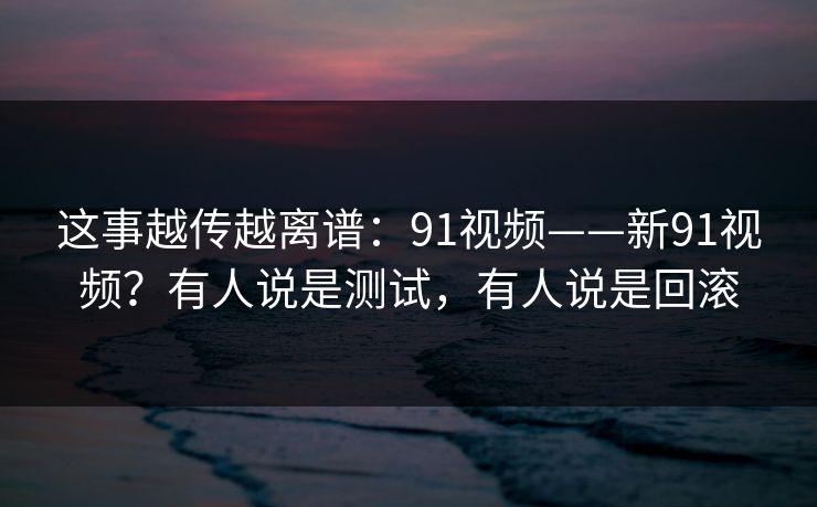 这事越传越离谱：91视频——新91视频？有人说是测试，有人说是回滚