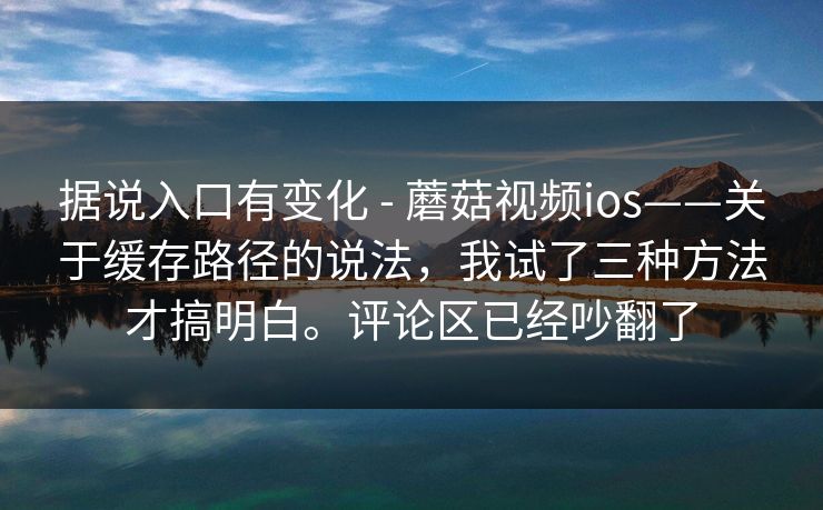 据说入口有变化 - 蘑菇视频ios——关于缓存路径的说法，我试了三种方法才搞明白。评论区已经吵翻了