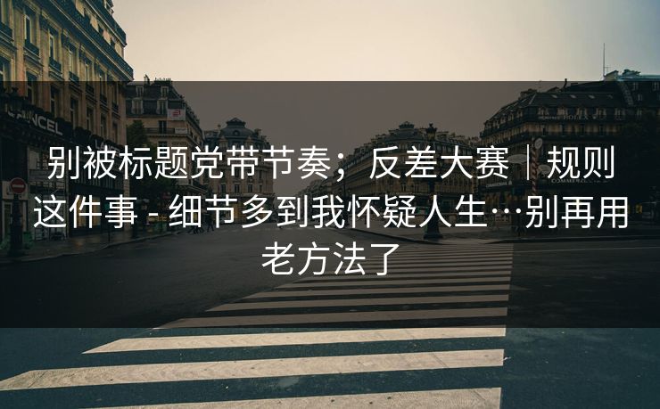别被标题党带节奏；反差大赛｜规则这件事 - 细节多到我怀疑人生…别再用老方法了