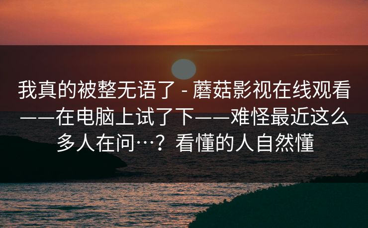 我真的被整无语了 - 蘑菇影视在线观看——在电脑上试了下——难怪最近这么多人在问…？看懂的人自然懂