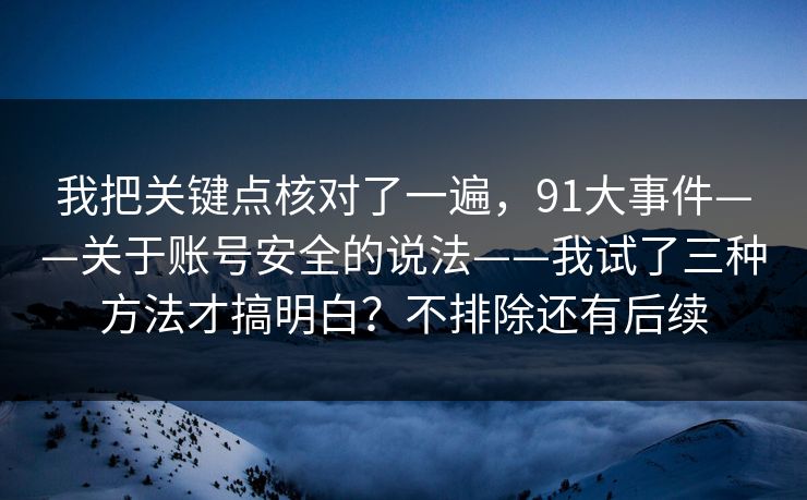 我把关键点核对了一遍，91大事件——关于账号安全的说法——我试了三种方法才搞明白？不排除还有后续