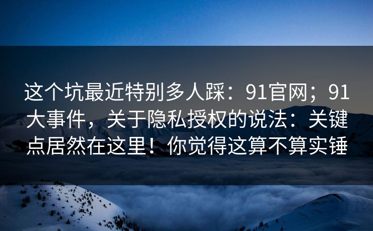 这个坑最近特别多人踩：91官网；91大事件，关于隐私授权的说法：关键点居然在这里！你觉得这算不算实锤