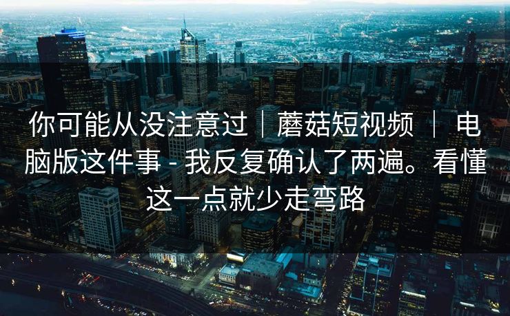 你可能从没注意过｜蘑菇短视频 ｜ 电脑版这件事 - 我反复确认了两遍。看懂这一点就少走弯路