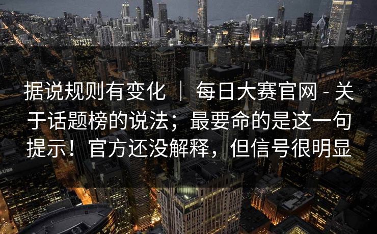 据说规则有变化 ｜ 每日大赛官网 - 关于话题榜的说法；最要命的是这一句提示！官方还没解释，但信号很明显