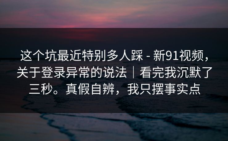 这个坑最近特别多人踩 - 新91视频，关于登录异常的说法｜看完我沉默了三秒。真假自辨，我只摆事实点