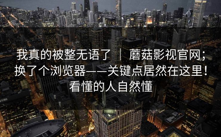 我真的被整无语了 ｜ 蘑菇影视官网；换了个浏览器——关键点居然在这里！看懂的人自然懂