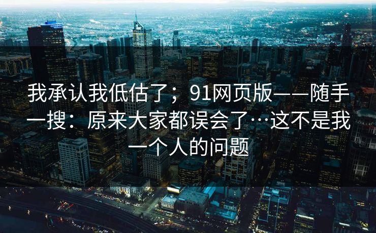 我承认我低估了；91网页版——随手一搜：原来大家都误会了…这不是我一个人的问题