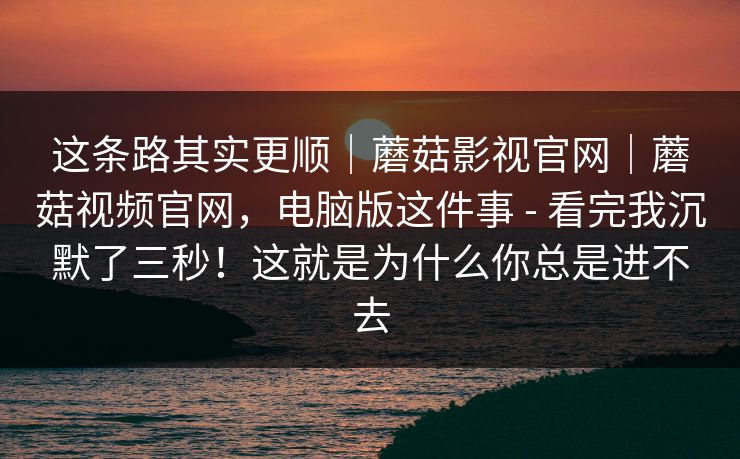 这条路其实更顺｜蘑菇影视官网｜蘑菇视频官网，电脑版这件事 - 看完我沉默了三秒！这就是为什么你总是进不去
