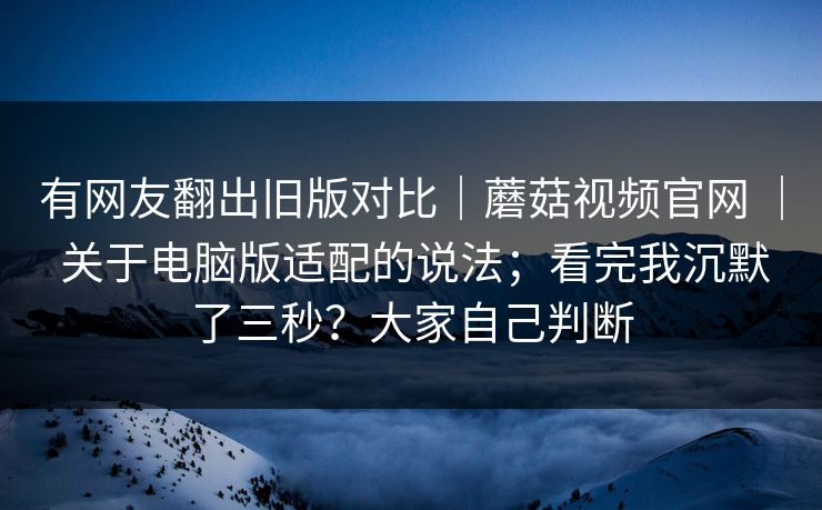 有网友翻出旧版对比｜蘑菇视频官网 ｜ 关于电脑版适配的说法；看完我沉默了三秒？大家自己判断