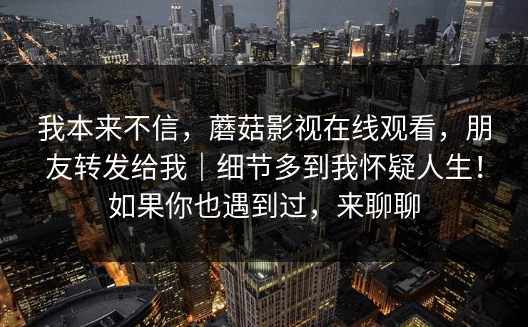 我本来不信，蘑菇影视在线观看，朋友转发给我｜细节多到我怀疑人生！如果你也遇到过，来聊聊