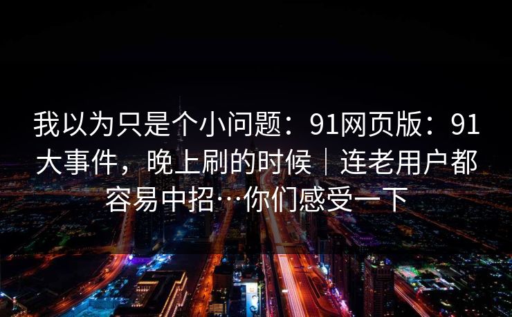 我以为只是个小问题：91网页版：91大事件，晚上刷的时候｜连老用户都容易中招…你们感受一下