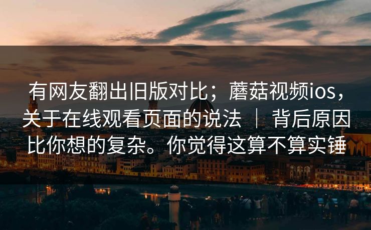 有网友翻出旧版对比；蘑菇视频ios，关于在线观看页面的说法 ｜ 背后原因比你想的复杂。你觉得这算不算实锤
