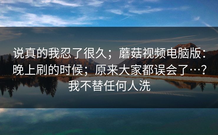 说真的我忍了很久；蘑菇视频电脑版：晚上刷的时候；原来大家都误会了…？我不替任何人洗