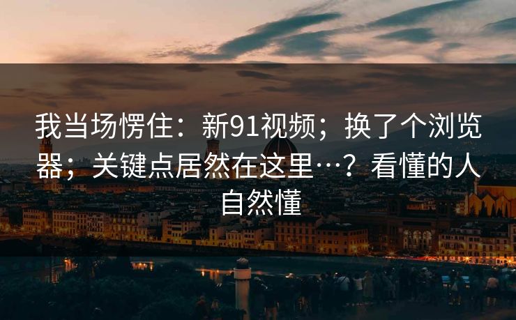 我当场愣住：新91视频；换了个浏览器；关键点居然在这里…？看懂的人自然懂