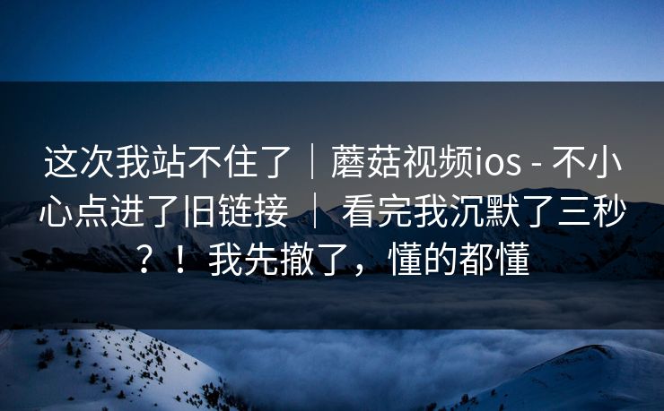 这次我站不住了｜蘑菇视频ios - 不小心点进了旧链接 ｜ 看完我沉默了三秒？！我先撤了，懂的都懂