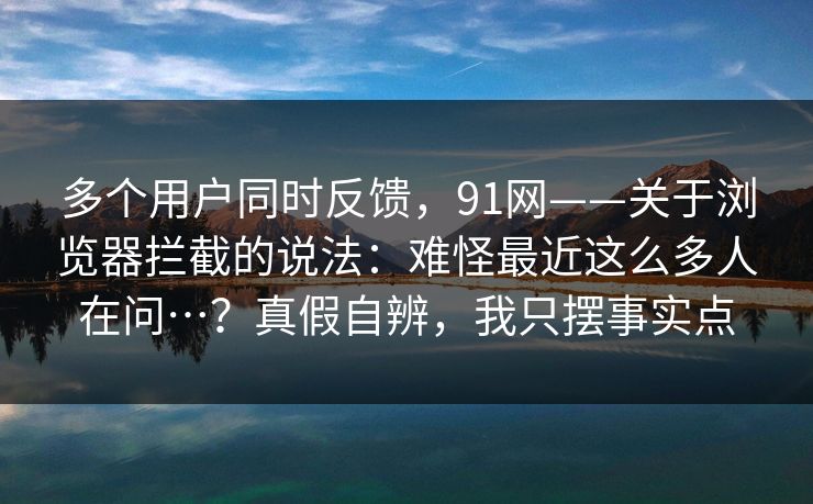 多个用户同时反馈，91网——关于浏览器拦截的说法：难怪最近这么多人在问…？真假自辨，我只摆事实点