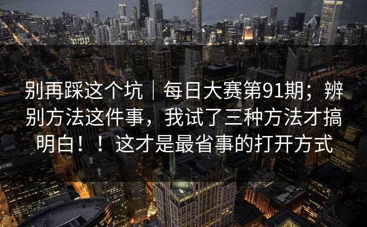 别再踩这个坑|每日大赛第91期;辨别方法这件事,我试了三种方法才搞明白!!这才是最省事的打开方式 别再踩这个坑|每日大赛第91期;辨别方法这件事,我试了三种方法才搞明白!!这才是最省事的打开方式