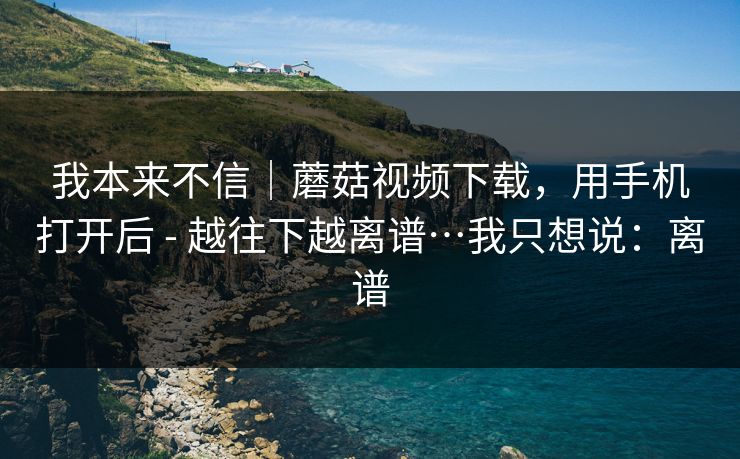 我本来不信|蘑菇视频下载,用手机打开后 - 越往下越离谱…我只想说:离谱 我本来不信|蘑菇视频下载,用手机打开后 - 越往下越离谱…我只想说:离谱