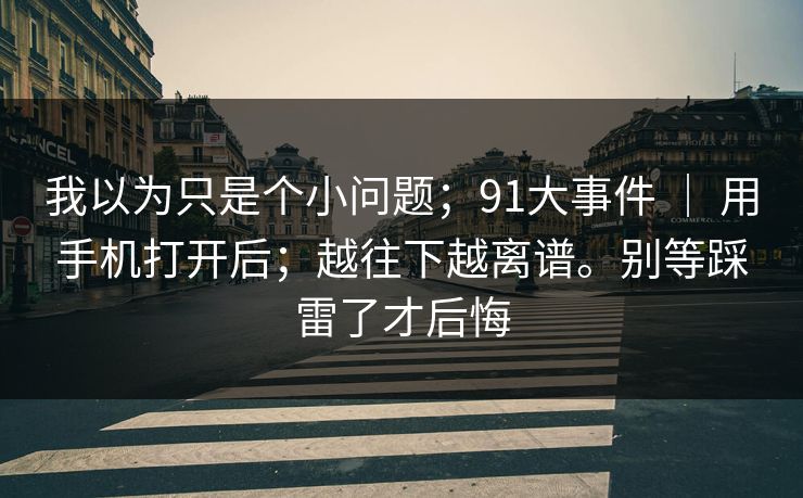 我以为只是个小问题;91大事件 | 用手机打开后;越往下越离谱。别等踩雷了才后悔 我以为只是个小问题;91大事件 | 用手机打开后;越往下越离谱。别等踩雷了才后悔