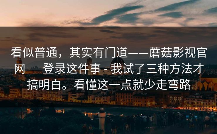 看似普通,其实有门道——蘑菇影视官网 | 登录这件事 - 我试了三种方法才搞明白。看懂这一点就少走弯路 看似普通,其实有门道——蘑菇影视官网 | 登录这件事 - 我试了三种方法才搞明白。看懂这一点就少走弯路