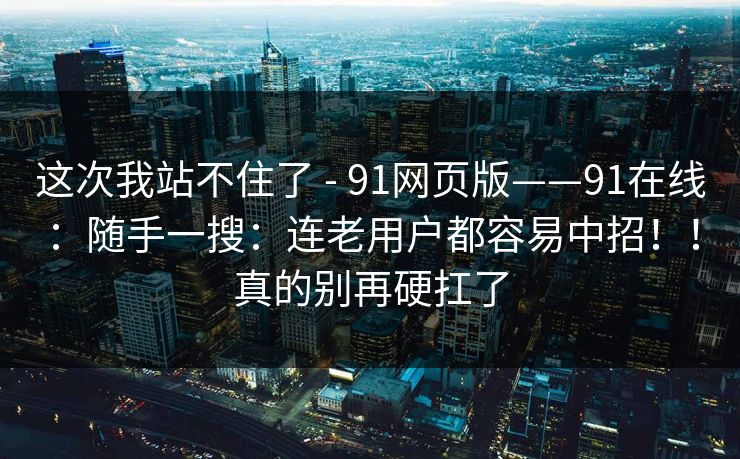这次我站不住了 - 91网页版——91在线:随手一搜:连老用户都容易中招!!真的别再硬扛了 这次我站不住了 - 91网页版——91在线:随手一搜:连老用户都容易中招!!真的别再硬扛了