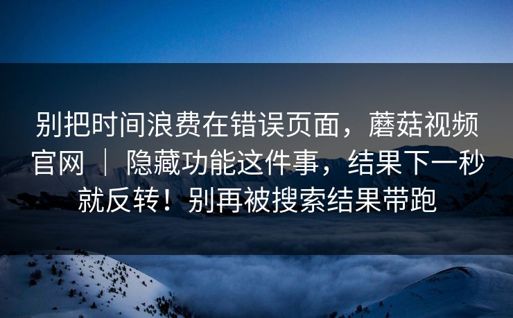 别把时间浪费在错误页面,蘑菇视频官网 | 隐藏功能这件事,结果下一秒就反转!别再被搜索结果带跑 别把时间浪费在错误页面,蘑菇视频官网 | 隐藏功能这件事,结果下一秒就反转!别再被搜索结果带跑