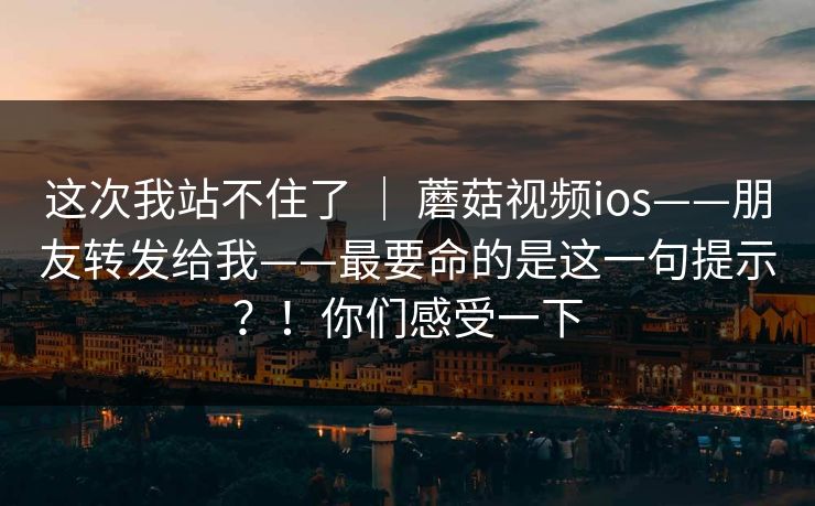 这次我站不住了 | 蘑菇视频ios——朋友转发给我——最要命的是这一句提示?!你们感受一下 这次我站不住了 | 蘑菇视频ios——朋友转发给我——最要命的是这一句提示?!你们感受一下